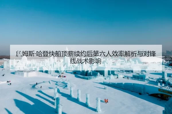 詹姆斯·哈登快船顶薪续约后第六人效率解析与对锋线战术影响