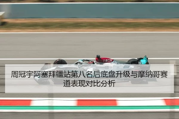周冠宇阿塞拜疆站第八名后底盘升级与摩纳哥赛道表现对比分析